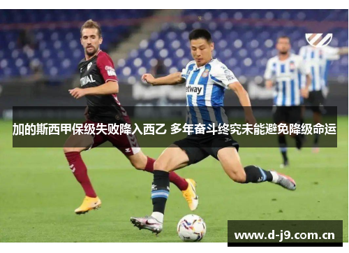 加的斯西甲保级失败降入西乙 多年奋斗终究未能避免降级命运 加的斯西甲保级失败降入西乙 多年奋斗终究未能避免降级命运